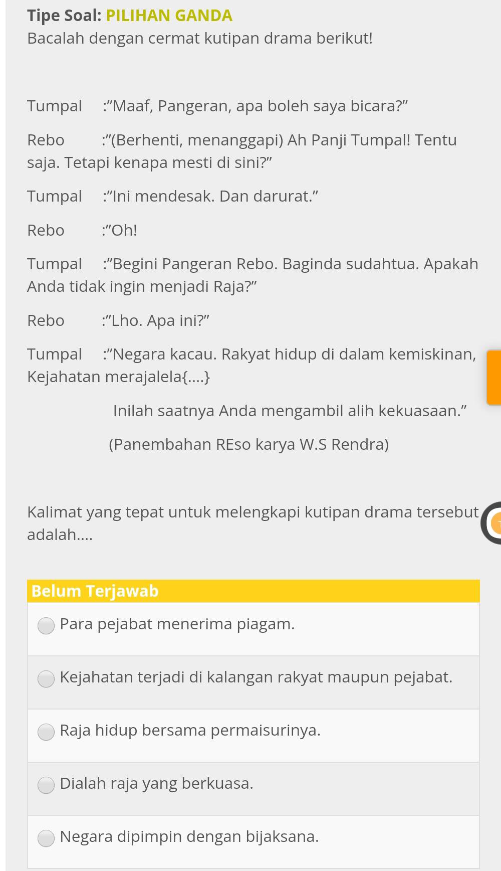 Tipe Soal: PILIHAN GANDA
Bacalah dengan cermat kutipan drama berikut!
Tumpal :"Maaf, Pangeran, apa boleh saya bicara?”
Rebo :''(Berhenti, menanggapi) Ah Panji Tumpal! Tentu
saja. Tetapi kenapa mesti di sini?”
Tumpal :“Ini mendesak. Dan darurat.”
Rebo €:''Oh!
Tumpal :'Begini Pangeran Rebo. Baginda sudahtua. Apakah
Anda tidak ingin menjadi Raja?”
Rebo :''Lho. Apa ini?''
Tumpal :'Negara kacau. Rakyat hidup di dalam kemiskinan,
Kejahatan merajalela....
Inilah saatnya Anda mengambil alih kekuasaan.”
(Panembahan REso karya W.S Rendra)
Kalimat yang tepat untuk melengkapi kutipan drama tersebut
adalah....
Belum Terjawab
Para pejabat menerima piagam.
Kejahatan terjadi di kalangan rakyat maupun pejabat.
Raja hidup bersama permaisurinya.
Dialah raja yang berkuasa.
Negara dipimpin dengan bijaksana.