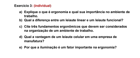 Exercício 3: (individual) 
a) Explique o que é ergonomia e qual sua importância no ambiente de 
trabalho. 
b) Qual a diferença entre um leiaute linear e um leiaute funcional? 
c) Cite três fundamentos ergonômicos que devem ser considerados 
na organização de um ambiente de trabalho. 
d) Qual a vantagem de um leiaute celular em uma empresa de 
manufatura? 
e) Por que a iluminação é um fator importante na ergonomia?