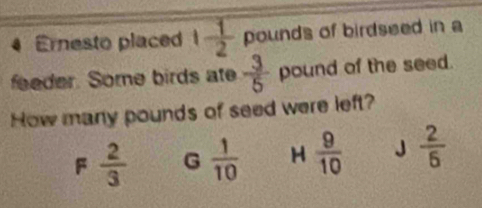 Ernesto placed 1 1/2  pounds of birdseed in a
feeder. Some birds ate  3/5  pound of the seed.
How many pounds of seed were left?
F  2/3  G  1/10  H  9/10  J  2/6 