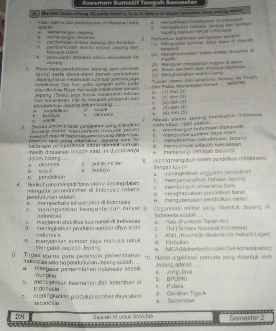 Asesmen Sumatif Tengah Semester
A.  Barllah landa silang (X) pada huruf a, b, c, d, atau a di depan jawaban yang paling tepat!
1. Hasil utama darí pertempuran di Mariana Utara d. memperbaiki Infrastrüktur di Indonesiø
adalah ...
e   mengajarkan bahasa Jepang dan budaya
a. kemenangan Jepang Jepang kepada rakyat Indonesia
b. kemenangán Amerika
c. perdamaian antara Jepang dan Amerika 6. Perhatikan beberapa pemyataan berikut!
d. pembentukan aliansi antara Jepang dan (1) Menguasai sumber daya alam di daerah
Mariana Utara tersebut.
e. kedaulatan Mariana Utara diserahkan ke (2) Menghancurkan basis militer Amerika di
Jepang Pasifik.
2. Pada masa pendudukan Jepang, para pendidik (3) Mengusir penjajahan Inggris di sana
(4) Balas dendam atas tindakan Belanda.
(guru) serta siswa-siswi zaman penjajahan (5) Menghabiskan waktu luang.
Jepang harus melakukan rutinitas upacara juga
melakukan Dai Toa, yaitu sumpah setia pada Tujuan utama dari ekspansi Jepang ke Guam
cita-cita Asia Raya dan wajib melakukan senam dan Palau ditunjukkan nomor .... (HOTS)
Jepang (Taiso) juga harus melakukan latihan a. (1) dan (2)
fisik kemiliteran. Hal itu menjadi pengaruh dari b. (1) dan (3)
pendudukan Jepang dalam bidang . c. (2) dan (3)
a. pendidikan d. sosial d. (3) dan (4)
b. budaya e. ekonomi e. (4) dan (5)
c. politik
3. Secara umum praktik penjajahan yang dilakukan 7. Alasan utama Jepang menduduki Indonesia
Jepang dapat memberikan dampak positif pada tahun 1942 adalah ....
a. membangun hubungan diplomatik
maupun negatif bagi masyarakat yang dijajahnya. b. menguasai sumber daya alam
Namun apa yang dilakukan Jepang saat itu c. menyebarkan kebudayaan Jepang
beberapa pengaruhnya dapat diambil bahkan d. memperluas wilayah kekuasaan
masih dirasakan hingga saat ini diantaranya e. memerangi penjajah Belanda
dalam bidang ....
a. ekonomi d. politik-militer 8. Jepang mengubah sistem pendidikan di Indonesia
b. sosial e. budaya dengan tujuan ….
c. pendidikan a. meningkatkan anggaran pendidikan
4. Berikut yang menjadi fokus utama Jepang dalam b. memperkenalkan bahasa Jepang
mengatur pemerintahan di Indonesia selama c. membangun universitas baru
pendudukan adalah .... d. menghapuskan pendidikan barat
a. memperbaiki infrastruktur di Indonesia e. mengutamakan pendidikan militer
b. meningkatkan kesejahteraan rakyat 9. Organisasi militer yang dibentuk Jepang di
Indonesia Indonesia adalah ....
c. menjamin stabilitas keamanan di Indonesia a. Peta (Pembela Tanah Air)
d. meningkatkan produksi sumber daya alam b. TNI (Tentara Nasional Indonesia)
Indonesia c. KNIL (Koninklijk Nederlands-Indisch Leger)
e. menyiapkan sumber daya manusia untuk d. Hizbullah
mengabdi kepada Jepang e. NICA(Netherlands Indies Civil Administration)
5. Tugas utama para pemimpin pemerintahan 10. Nama organisasi pemuda yang dibentuk oleh
Indonesia selama pendudukan Jepang adalah . . .. Jepang adalah ....
a. mengatur pemerintahan Indonesia sebaik a. Jong Java
mungkin
b. menciptakan keamanan dan ketertiban di b. BPUPKi
Indonesia c. Putera
c. meningkatkan produksi sumber daya alam d. Gerakan Tiga A
Indonesia e. Seinendan
28 Semester 2
Sejarah XI untuk SMA/MA