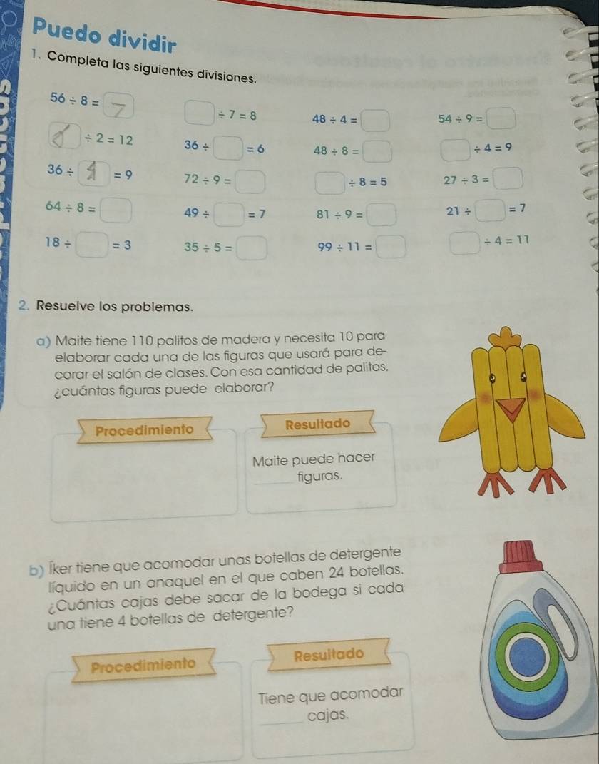 Puedo dividir 
1. Completa las siguientes divisiones.
56/ 8=
□ / 7=8 48/ 4=□ 54/ 9=□
/ 2=12 36/ □ =6 48/ 8=□ □ / 4=9
36/ =9 72/ 9= (□)° □ / 8=5 27/ 3=□
64/ 8= □ 49/ □ =7 81/ 9=□ 21/ □ =7
18/ □ =3 35/ 5=□ 99/ 11=□ □ / 4=11
2. Resuelve los problemas. 
a) Maite tiene 110 palitos de madera y necesita 10 para 
elaborar cada una de las figuras que usará para de- 
corar el salón de clases. Con esa cantidad de palitos, 
¿cuántas figuras puede elaborar? 
Procedimiento Resultado 
Maite puede hacer 
_figuras. 
b) Íker tiene que acomodar unas botellas de detergente 
líquido en un anaquel en el que caben 24 botellas. 
¿Cuántas cajas debe sacar de la bodega si cada 
una tiene 4 botellas de detergente? 
Procedimiento Resultado 
Tiene que acomodar 
_cajas.