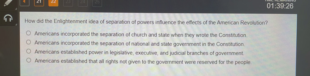 21 22 23 24 25 01:39:26
How did the Enlightenment idea of separation of powers influence the effects of the American Revolution?
Americans incorporated the separation of church and state when they wrote the Constitution.
Americans incorporated the separation of national and state government in the Constitution.
Americans established power in legislative, executive, and judicial branches of government.
Americans established that all rights not given to the government were reserved for the people.