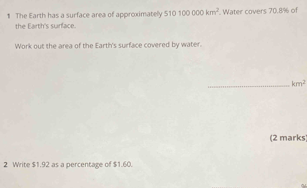 The Earth has a surface area of approximately 510100000km^2. Water covers 70.8% of 
the Earth's surface. 
Work out the area of the Earth’s surface covered by water. 
_ km^2
(2 marks) 
2 Write $1.92 as a percentage of $1.60. 
0