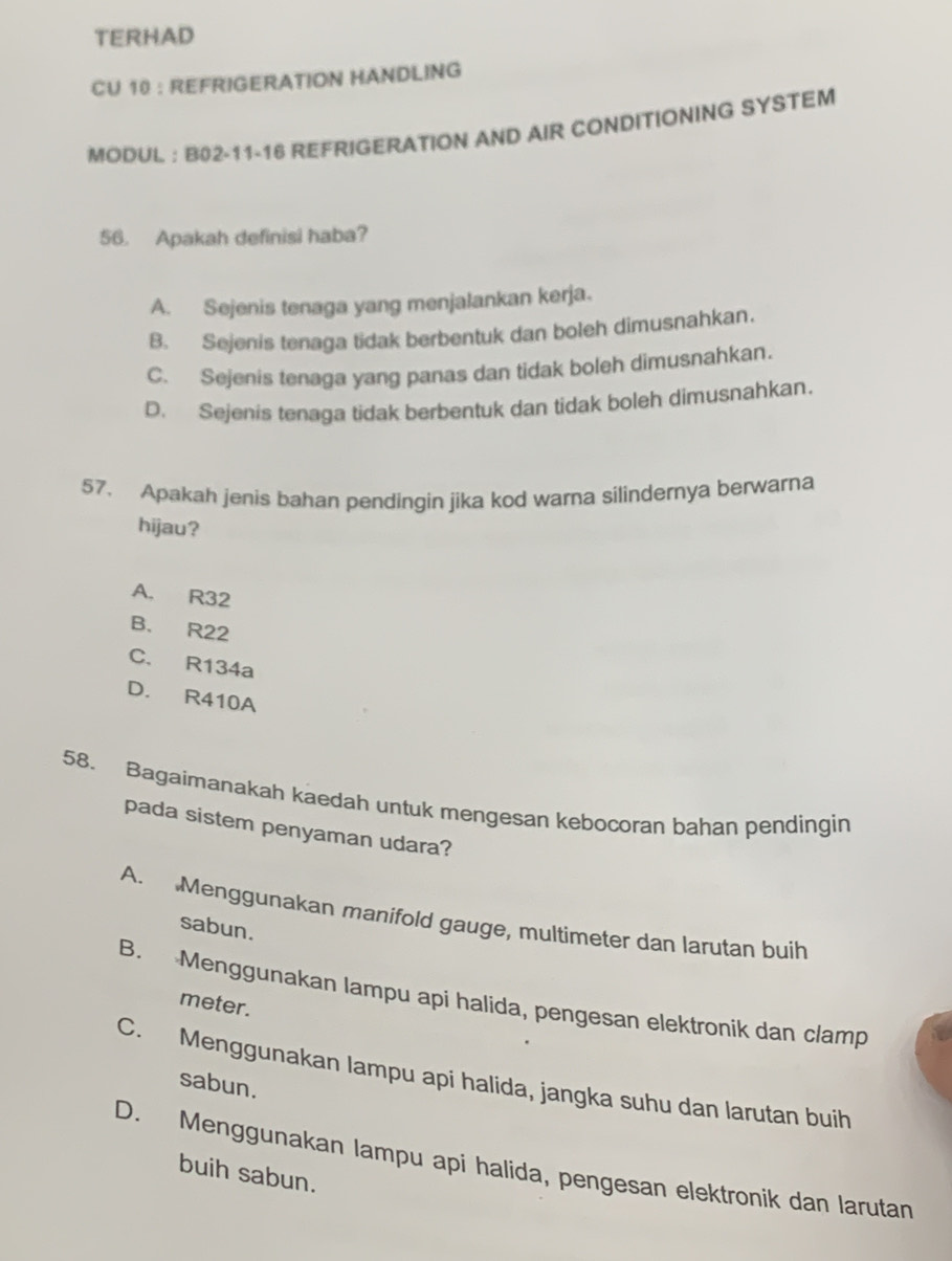 TERHAD
CU 10 : REFRIGERATION HANDLING
MODUL : B02-11-16 REFRIGERATION AND AIR CONDITIONING SYSTEM
56. Apakah definisi haba?
A. Sejenis tenaga yang menjalankan kerja.
B. Sejenis tenaga tidak berbentuk dan boleh dimusnahkan.
C. Sejenis tenaga yang panas dan tidak boleh dimusnahkan.
D. Sejenis tenaga tidak berbentuk dan tidak boleh dimusnahkan.
57. Apakah jenis bahan pendingin jika kod warna silindernya berwarna
hijau?
A. R32
B. R22
C. R134a
D. R410A
58. Bagaimanakah kaedah untuk mengesan kebocoran bahan pendingin
pada sistem penyaman udara?
A. Menggunakan manifold gauge, multimeter dan larutan buih
sabun.
B. Menggunakan lampu api halida, pengesan elektronik dan clamp
meter.
C. Menggunakan lampu api halida, jangka suhu dan larutan buih
sabun.
D. Menggunakan Iampu api halida, pengesan elektronik dan larutan
buih sabun.