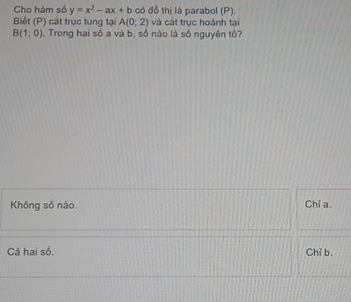 Cho hàm số y=x^2-ax+b có đồ thị là parabol (P).
Biết (P) cát trục tung tại A(0;2) và cát trục hoành tại
B(1;0) 0. Trong hai số a và b, số nào là số nguyên tố?
Không số nào. Chỉ a.
Cà hai số. Chì b.