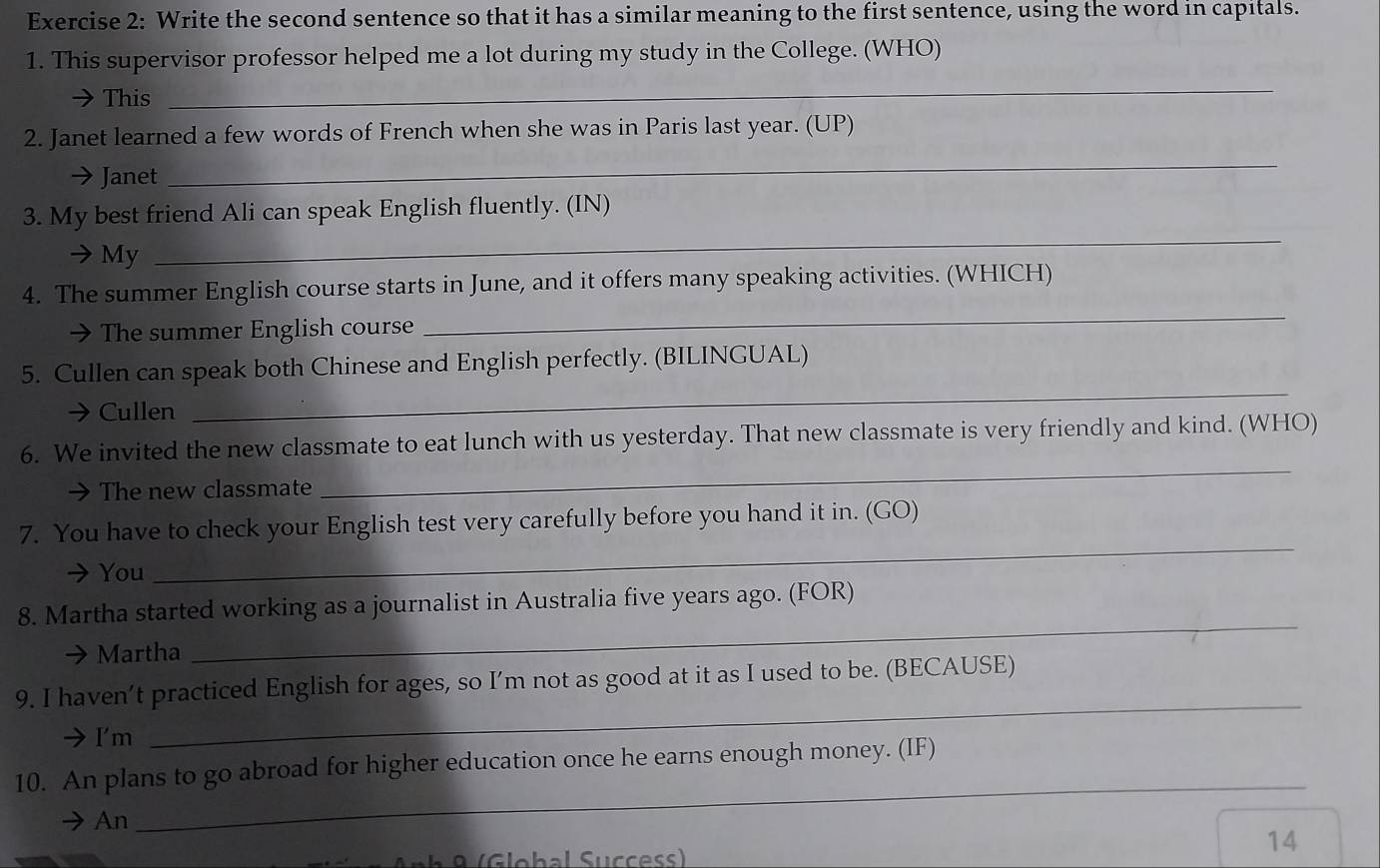 Write the second sentence so that it has a similar meaning to the first sentence, using the word in capitals. 
1. This supervisor professor helped me a lot during my study in the College. (WHO) 
This 
_ 
_ 
2. Janet learned a few words of French when she was in Paris last year. (UP) 
Janet 
_ 
3. My best friend Ali can speak English fluently. (IN) 
My 
_ 
4. The summer English course starts in June, and it offers many speaking activities. (WHICH) 
→ The summer English course 
_ 
5. Cullen can speak both Chinese and English perfectly. (BILINGUAL) 
a Cullen 
6. We invited the new classmate to eat lunch with us yesterday. That new classmate is very friendly and kind. (WHO) 
a The new classmate 
_ 
_ 
7. You have to check your English test very carefully before you hand it in. (GO) 
→ You 
8. Martha started working as a journalist in Australia five years ago. (FOR) 
→ Martha 
_ 
9. I haven’t practiced English for ages, so I’m not as good at it as I used to be. (BECAUSE) 
→I'm 
_ 
10. An plans to go abroad for higher education once he earns enough money. (IF) 
An 
_ 
Anh 8 (Global Success) 
14