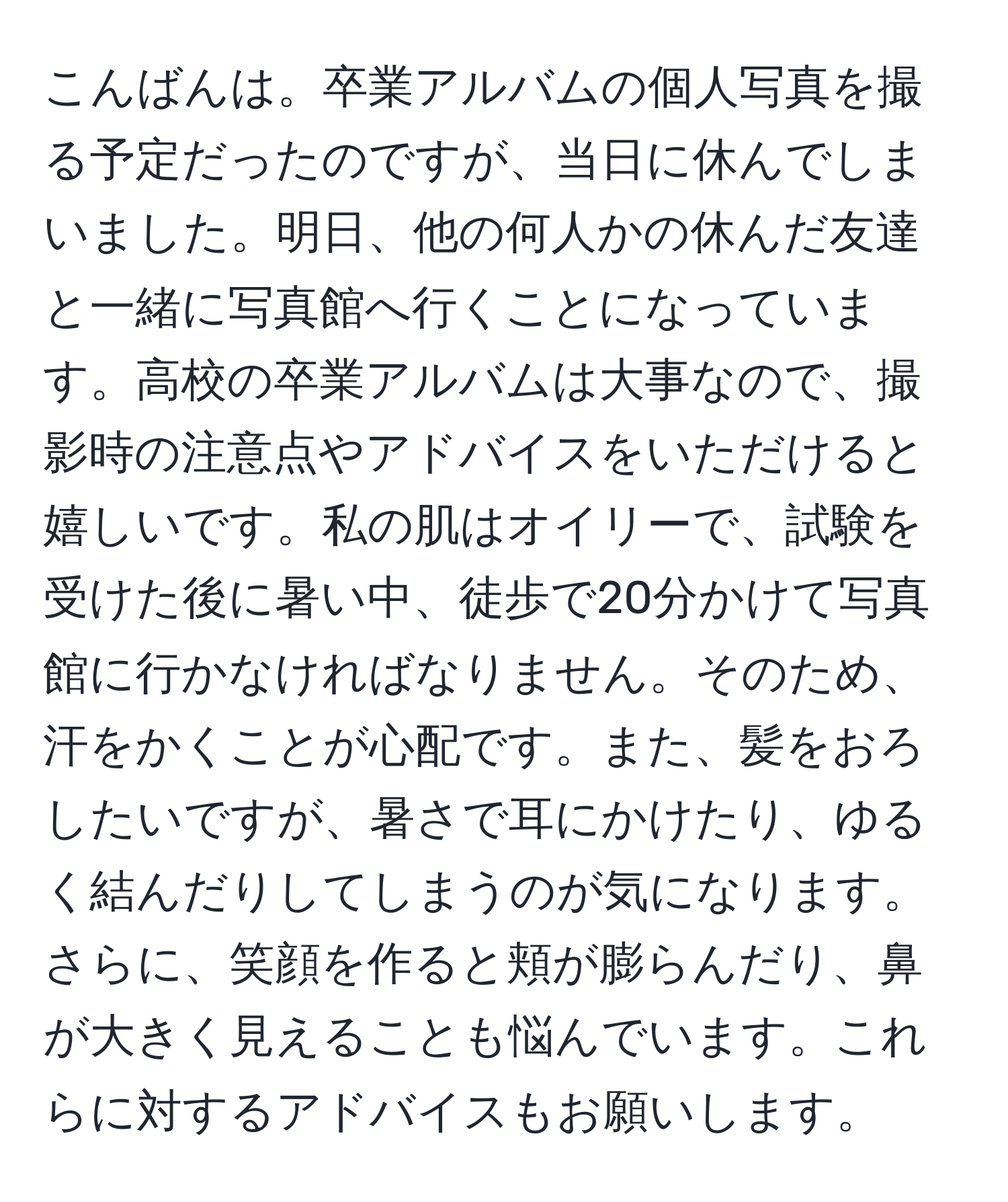 こんばんは。卒業アルバムの個人写真を撮る予定だったのですが、当日に休んでしまいました。明日、他の何人かの休んだ友達と一緒に写真館へ行くことになっています。高校の卒業アルバムは大事なので、撮影時の注意点やアドバイスをいただけると嬉しいです。私の肌はオイリーで、試験を受けた後に暑い中、徒歩で20分かけて写真館に行かなければなりません。そのため、汗をかくことが心配です。また、髪をおろしたいですが、暑さで耳にかけたり、ゆるく結んだりしてしまうのが気になります。さらに、笑顔を作ると頬が膨らんだり、鼻が大きく見えることも悩んでいます。これらに対するアドバイスもお願いします。