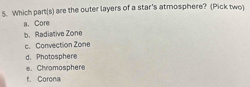 Which part(s) are the outer layers of a star’s atmosphere? (Pick two)
a. Core
b. Radiative Zone
c. Convection Zone
d. Photosphere
e. Chromosphere
f. Corona