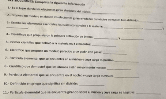 IfRccióNES: Completa la siguiente información 
_ 
1.- Es el lugar donde los electrones giran alrededor del núcleo: 
2.- Propuso un modelo en donde los electrones giran alrededor del núcleo en níveles bien definidos:_ 
_3.- Escribe los elementos esenciales los cuales constituían a la matería:_ _._ 
_. 
4.- Científicos que propusieron la primera definición de átomo: _Y_ 
_ 
S.- Primer científico que definió a la materia en 4 elementos: 
6.- Científico que propuso un modelo parecido a un pudin con pasas: 
_ 
7.- Partícula elemental que se encuentra en el núcleo y cuya carga es positiva: 
_ 
8.- Científico que demostró que los átomos están mayormente huecos: 
_ 
9.- Partícula elemental que se encuentra en el núcleo y cuya carga es neutra:_ 
10.- Definición en griego que significa sin división:_ 
11.- Partícula elemental que se encuentra girando sobre el núcleo y cuya carga es negativa:_