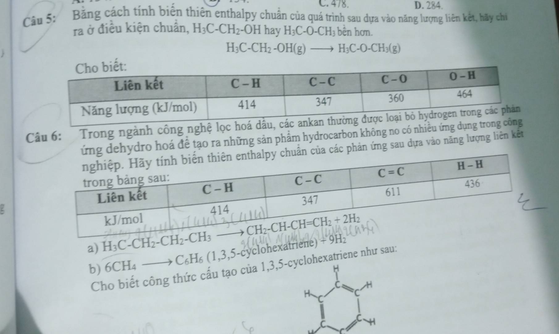 C. 478. D. 284.
Câu 5: Băng cách tính biến thiên enthalpy chuẩn của quá trình sau dựa vào năng lượng liên kết, hãy chi
ra ở điều kiện chuẩn, H_3C-CH_2 -OH hay H_3C-O-CH_3 bền hơn.
H_3C-CH_2-OH(g)to H_3C-O-CH_3(g)
Câu 6:   Trong ngành công nghệ lọc ho
dehydro hoá để tạo ra những sản phẩm hydrocarbon không no có nhiều ứng dụ
các phản ứng sau dựa vào năng lượng liên kết
.
a) H_3C-CH_2-CH_2-CH_3
b) 6CH_4 _  to C_6H_6(1,3,5-cy yclohexatriene) 
Cho biết công thức cấu tạo của 1,3,5-cyclohexatriene như sau:
H
C H
H C
C
C
C