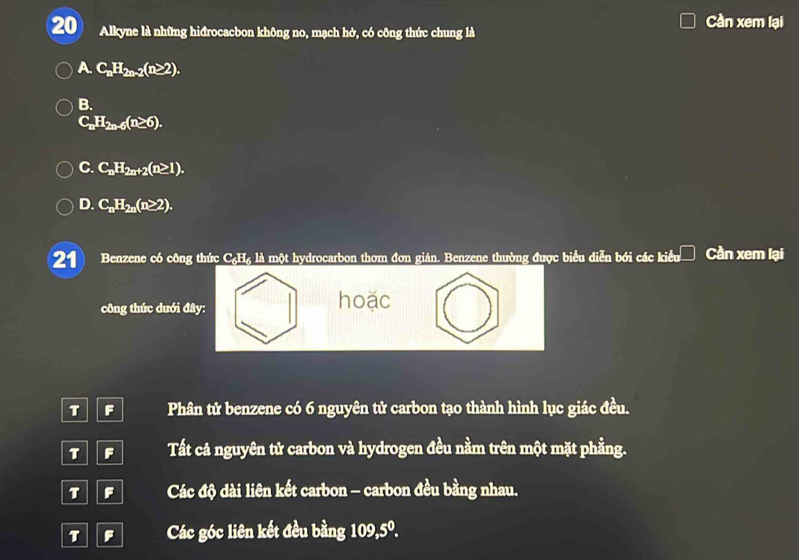 Alkyne là những hiđrocacbon không no, mạch hở, có công thức chung là
Cần xem lại
A C_nH_2n-2(n≥ 2).
B.
C_nH_2n-6(n≥ 6).
C. C_nH_2n+2(n≥ 1).
D. C_nH_2n(n≥ 2). 
21 Benzene có công thức C₆H₆ là một hydrocarbon thơm đơn giản. Benzene thường được biểu diễn bới các kiểu Cần xem lại
công thức dưới đây:
hoặc
T F Phân tử benzene có 6 nguyên tử carbon tạo thành hình lục giác đều.
T F Tất cả nguyên tử carbon và hydrogen đều nằm trên một mặt phẳng.
T F Các độ dài liên kết carbon - carbon đều bằng nhau.
T F Các góc liên kết đều bằng 109, 5^0.