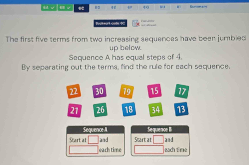 BA √ 6C BD 6 6a 6H a1 Summary 
Carculretor 
Bookwork code: 6C not allowed 
The first five terms from two increasing sequences have been jumbled 
up below. 
Sequence A has equal steps of 4. 
By separating out the terms, find the rule for each sequence.
22 30 19 15 17
21 26 18 34 13
Sequence A Sequence B 
Start at and Start at and 
each time each time