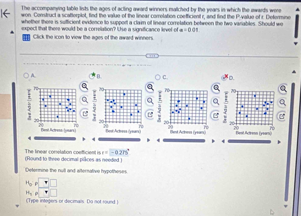 The accompanying table lists the ages of acting award winners matched by the years in which the awards were 
won. Construct a scatterplot, find the value of the linear correlation coefficient r, and find the P -value of r. Determine 
whether there is sufficient evidence to support a claim of linear correlation between the two variables. Should we 
expect that there would be a correlation? Use a significance level of alpha =0.01. 
Click the icon to view the ages of the award winners. 
A. 
B. 
C. 
D.
70
a
70
70
a
70. 
a 
. 
a 
Q 5. 
. . 
. . 
' 
. . 
.
20
20
20
20
20 70 20 70 20 70 20 70
Best Actress (years) Best Actress (years) Best Actress (years) Best Actress (years) 
( 
The linear correlation coefficient is r=-0.275
(Round to three decimal plåces as needed.) 
Determine the null and alternative hypotheses.
H_0 ρ □ □
H_1 ρ □ 
(Type integers or decimals: Do not round )