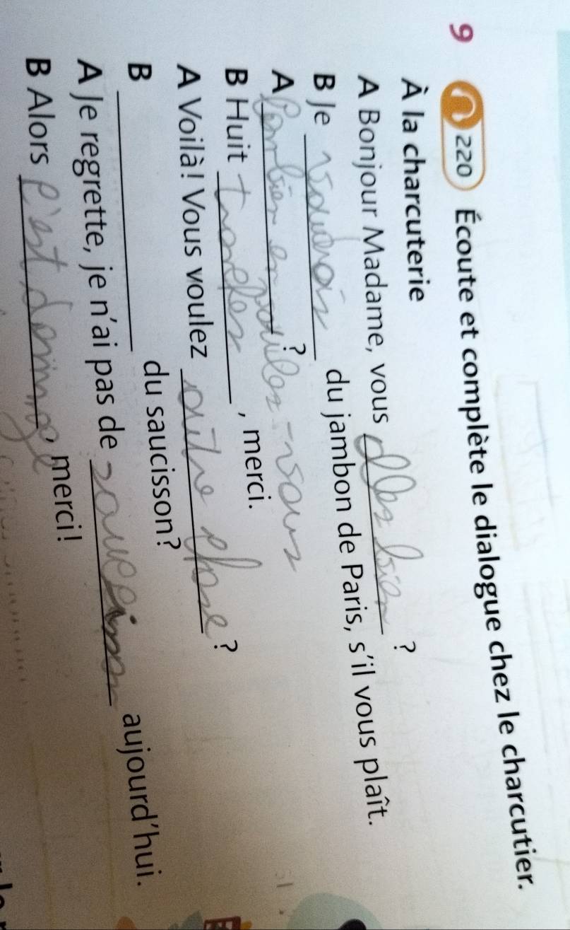 9 
220 Écoute et complète le dialogue chez le charcutier. 
À la charcuterie 
? 
A Bonjour Madame, vous_ 
B Je_ 
du jambon de Paris, s'il vous plaît. 
_A 
? 
B Huit_ 
, merci. 
? 
A Voilà! Vous voulez_ 
du saucisson? 
B _aujourd'hui. 
A Je regrette, je n’ai pas de_ 
, merci ! 
B Alors_