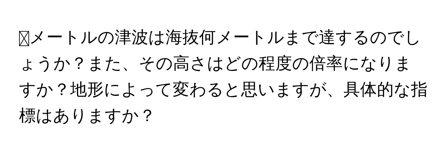 ⭕️メートルの津波は海抜何メートルまで達するのでしょうか？また、その高さはどの程度の倍率になりますか？地形によって変わると思いますが、具体的な指標はありますか？