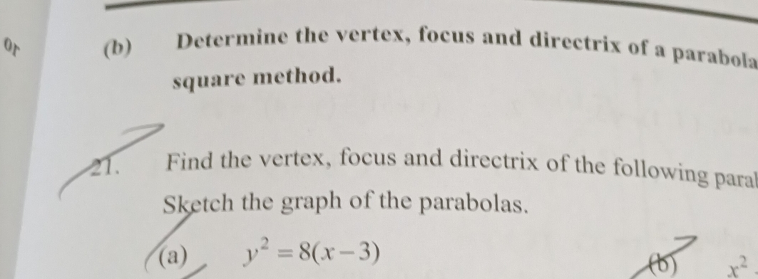 or 
(b) Determine the vertex, focus and directrix of a parabola 
square method. 
21. Find the vertex, focus and directrix of the following para 
Sketch the graph of the parabolas. 
(a) y^2=8(x-3)
(b) x^2