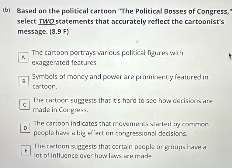 Based on the political cartoon "The Political Bosses of Congress,"
select TWO statements that accurately reflect the cartoonist's
message. a (8.9F
The cartoon portrays various political figures with
A
exaggerated features
B Symbols of money and power are prominently featured in
cartoon.
The cartoon suggests that it's hard to see how decisions are
C
made in Congress.
The cartoon indicates that movements started by common
D
people have a big effect on congressional decisions.
The cartoon suggests that certain people or groups have a
E
lot of influence over how laws are made