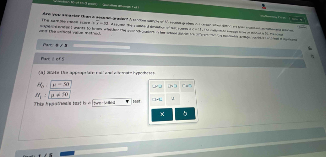 Question Attempt: 1 of 1 Time Remaining, 120:25 Roce V
Are you smarter than a d -grader? A random sample of 63 second-graders in a certain school district are given a standardized mathematics skills test
Lgald
The sample mean score is overline x=52. Assume the standard deviation of test scores is sigma =11. The nationwide average score on this test is 50. The school
and the critical value method.
superintendent wants to know whether the second-graders in her school district are different from the nationwide average. Use the a=0.10 level of significance 
Part: 0 / 5
Part 1 of 5
(a) State the appropriate null and alternate hypotheses.
H_0:mu =50
□ □ >□ □ =□
H_1:mu != 50
This hypothesis test is a two-tailed test. □ != □ μ
× 5
5