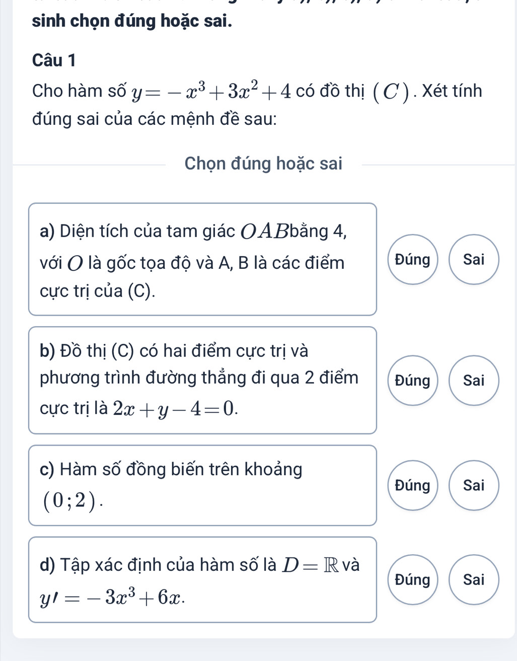 sinh chọn đúng hoặc sai.
Câu 1
Cho hàm số y=-x^3+3x^2+4 có đồ thị ( C ) . Xét tính
đúng sai của các mệnh đề sau:
Chọn đúng hoặc sai
a) Diện tích của tam giác OABbằng 4,
với O là gốc tọa độ và A, B là các điểm Đúng Sai
cực trị của (C).
b) Đồ thị (C) có hai điểm cực trị và
phương trình đường thẳng đi qua 2 điểm Đúng Sai
cực trị là 2x+y-4=0. 
c) Hàm số đồng biến trên khoảng
Đúng Sai
(0;2). 
d) Tập xác định của hàm số là D=R và
Đúng Sai
y'=-3x^3+6x.