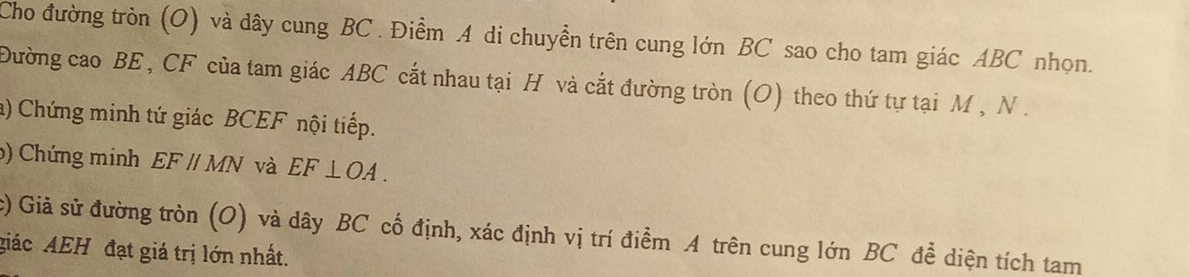 Cho đường tròn (O) và dây cung BC. Điểm A di chuyển trên cung lớn BC sao cho tam giác ABC nhọn. 
Đường cao BE , CF của tam giác ABC cắt nhau tại H và cắt đường tròn (O) theo thứ tự tại M , N. 
a) Chứng minh tứ giác BCEF nội tiếp. 
() Chứng minh EF//MN và EF⊥ OA. 
c) Giả sử đường tròn (O) và dây BC cố định, xác định vị trí điểm A trên cung lớn BC để diện tích tam 
giác AEH đạt giá trị lớn nhất.