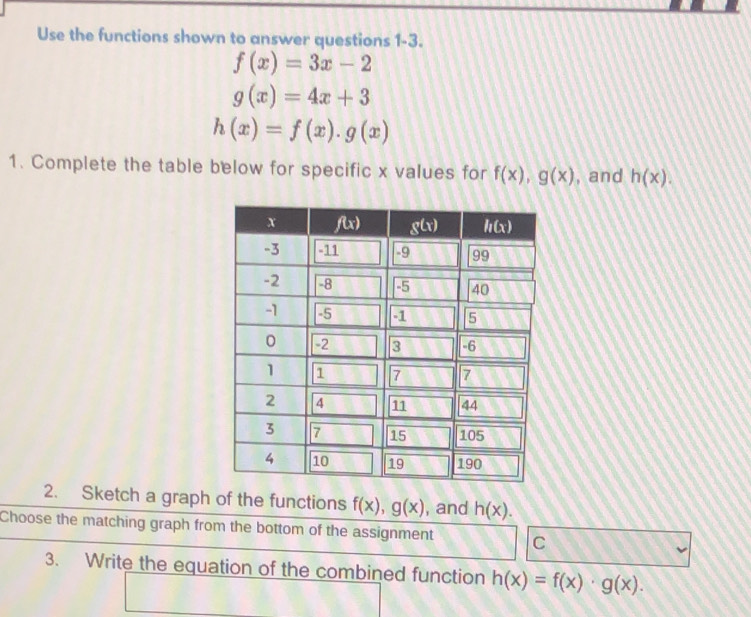 Use the functions shown to answer questions 1-3.
f(x)=3x-2
g(x)=4x+3
h(x)=f(x).g(x)
1. Complete the table below for specific x values for f(x),g(x) , and h(x).
2. Sketch a graph of the functions f(x),g(x) , and h(x).
Choose the matching graph from the bottom of the assignment C
3. Write the equation of the combined function h(x)=f(x)· g(x).