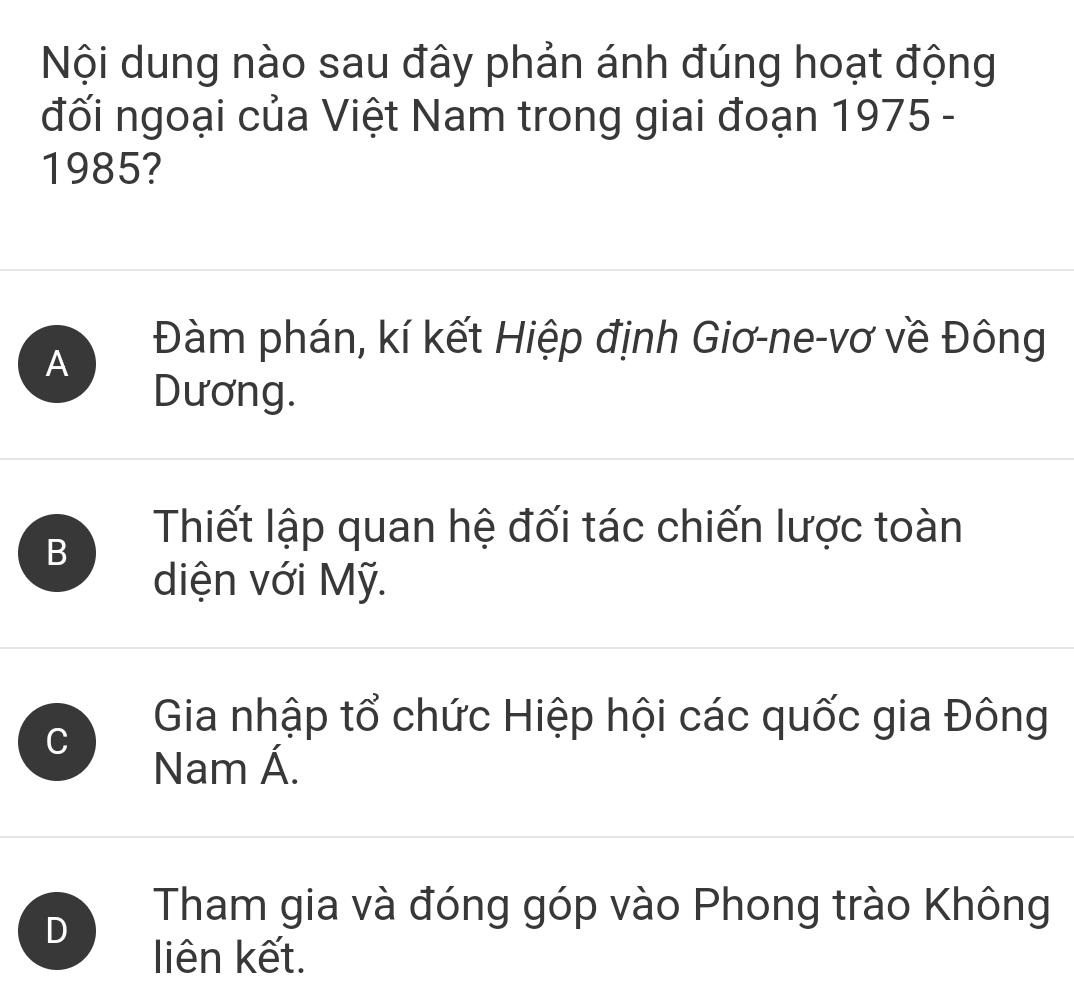 Nội dung nào sau đây phản ánh đúng hoạt động
đối ngoại của Việt Nam trong giai đoạn 1975 -
1985?
A
Đàm phán, kí kết Hiệp định Giơ-ne-vơ về Đông
Dương.
B
Thiết lập quan hệ đối tác chiến lược toàn
diện với Mỹ.
C
Gia nhập tổ chức Hiệp hội các quốc gia Đông
Nam Á.
D
Tham gia và đóng góp vào Phong trào Không
liên kết.