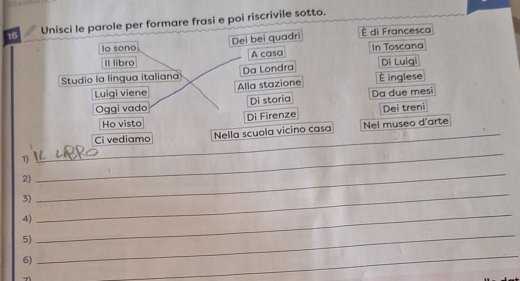 Unisci le parole per formare frasi e poi riscrivile sotto. 
Dei bei quadri È di Francesca 
lo sono In Toscana 
Il libro A casa 
Di Luigi 
Studio la lingua italiana Da Londra 
Luigi viene Alla stazione 
È inglese 
Oggi vado Di storia Da due mesi 
Ho visto Di Firenze Dei treni 
Ci vediamo Nella scuola vicino casa Nel museo d'arte_ 
1) 
_ 
2) 
_ 
3) 
_ 
4) 
_ 
5) 
_ 
6) 
_ 
_