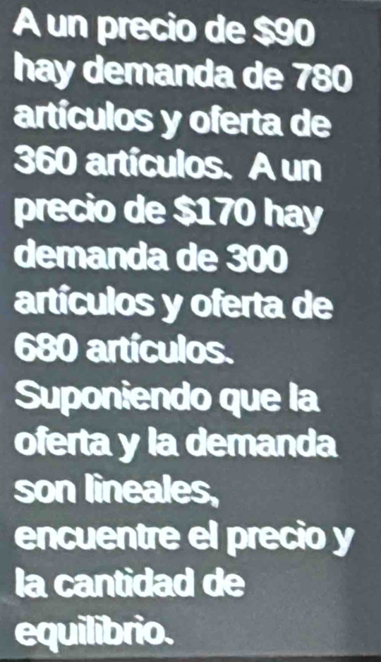 A un precio de $90
hay demanda de 780
artículos y oferta de
360 artículos. A un 
precio de $170 hay 
demanda de 300
artículos y oferta de
680 artículos. 
Suponiendo que la 
oferta y la demanda 
son lineales, 
encuentre el precio y 
la cantidad de 
equilibrio.