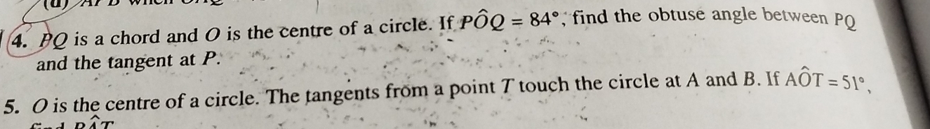 PQ is a chord and O is the centre of a circle. If Pwidehat OQ=84° find the obtuse angle between PQ
and the tangent at P. 
5. O is the centre of a circle. The tangents from a point T touch the circle at A and B. If Ahat OT=51°,