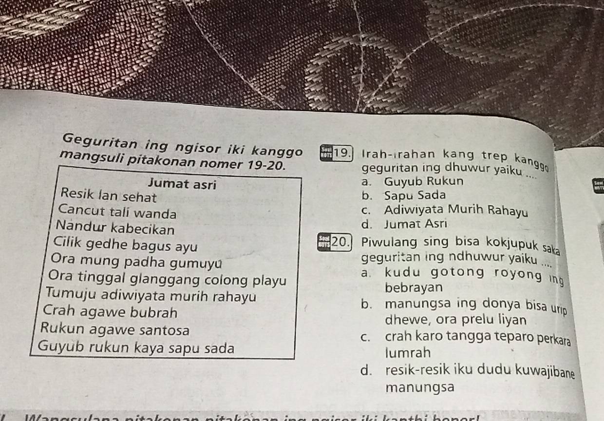 Geguritan ing ngisor iki kanggo 19. Irah-Irahan kang trep kangg
mangsuli pitakonan nomer 19-20. geguritan ing dhuwur yaiku ....
Jumat asri a. Guyub Rukun
Resik Ian sehat b. Sapu Sada
Cancut tali wanda
c. Adiwiyata Murih Rahayu
Nandur kabecikan
d. Jumat Asri
Cilik gedhe bagus ayu
a 20. Piwulang sing bisa kokjupuk saka
geguritan ing ndhuwur yaiku ....
Ora mung padha gumuyú a kudu gotong royong ing
Ora tinggal glanggang colong playu
bebrayan
Tumuju adiwiyata murih rahayu b. manungsa ing donya bisa urip
Crah agawe bubrah
dhewe, ora prelu liyan
Rukun agawe santosa c. crah karo tangga teparo perkara
Guyub rukun kaya sapu sada lumrah
d. resik-resik iku dudu kuwajibane
manungsa
1