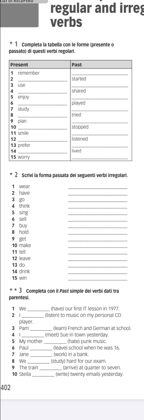 regular and irreg 
verbs 
* 1 Completa la tabella con le forme (presente o 
passato) di questi verbi regolari. 
* 2 Scrivi la forma passata dei seguenti verbi irregolari. 
1 wear 
_ 
2 have 
_ 
3 go 
_ 
4 think 
_ 
5 sing 
_ 
6 sell 
_ 
7 buy 
_ 
8 hold 
_ 
9 get 
_ 
10 make 
_ 
11 tell 
_ 
12 leave 
_ 
13 do 
_ 
14 drink 
_ 
15 win 
_ 
**3 Completa con il Past simple dei verbi dati tra 
parentesi. 
1 We _(have) our first IT lesson in 1977. 
2 1_ (listen) to music on my personal CD 
player. 
3 Pam _(learn) French and German at school. 
4 1_ _ (meet) Sue in town yesterday. 
5 My mother_ (hate) punk music. 
6 Paul _(leave) school when he was 16. 
7 Jane _(work) in a bank. 
8 We _(study) hard for our exam. 
9 The train _(arrive) at quarter to seven. 
10 Stella _(write) twenty emails yesterday. 
402