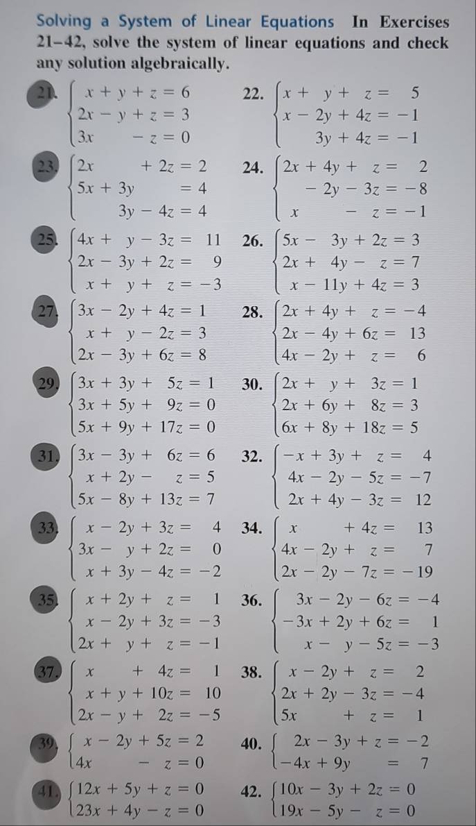 Solving a System of Linear Equations In Exercises
21-42, solve the system of linear equations and check
any solution algebraically.
2D. beginarrayl x+y+z=6 2x-y+z=3 3x-z=0endarray. 22. beginarrayl x+y+z=5 x-2y+4z=-1 3y+4z=-1endarray.
23 beginarrayl 2x+2z=2 5x+3y=4 3y-4z=4endarray. 24. beginarrayl 2x+4y+z=2 -2y-3z=-8 x-z=-1endarray.
25 beginarrayl 4x+y-3z=11 2x-3y+2z=9 x+y+z=-3endarray. 26. beginarrayl 5x-3y+2z=3 2x+4y-z=7 x-11y+4z=3endarray.
27 beginarrayl 3x-2y+4z=1 x+y-2z=3 2x-3y+6z=8endarray. 28. beginarrayl 2x+4y+z=-4 2x-4y+6z=13 4x-2y+z=6endarray.
29, 30.
beginarrayl 3x+3y+5z=1 3x+5y+9z=0 5x+9y+17z=0endarray. beginarrayl 2x+y+3z=1 2x+6y+8z=3 6x+8y+18z=5endarray.
31 beginarrayl 3x-3y+6z=6 x+2y-z=5 5x-8y+13z=7endarray. 32. beginarrayl -x+3y+z=4 4x-2y-5z=-7 2x+4y-3z=12endarray.
33 beginarrayl x-2y+3z=4 3x-y+2z=0 x+3y-4z=-2endarray. 34. beginarrayl x+4z=13 4x-2y+z=7 2x-2y-7z=-19endarray.
35 beginarrayl x+2y+z=1 x-2y+3z=-3 2x+y+z=-1endarray. 36. beginarrayl 3x-2y-6z=-4 -3x+2y+6z=1 x-y-5z=-3endarray.
37 beginarrayl x+4z=1 x+y+10z=10 2x-y+2z=-5endarray. 38. beginarrayl x-2y+z=2 2x+2y-3z=-4 5x+z=1endarray.
39 beginarrayl x-2y+5z=2 4x-z=0endarray. 40. beginarrayl 2x-3y+z=-2 -4x+9y=7endarray.
41 beginarrayl 12x+5y+z=0 23x+4y-z=0endarray. 42. beginarrayl 10x-3y+2z=0 19x-5y-z=0endarray.