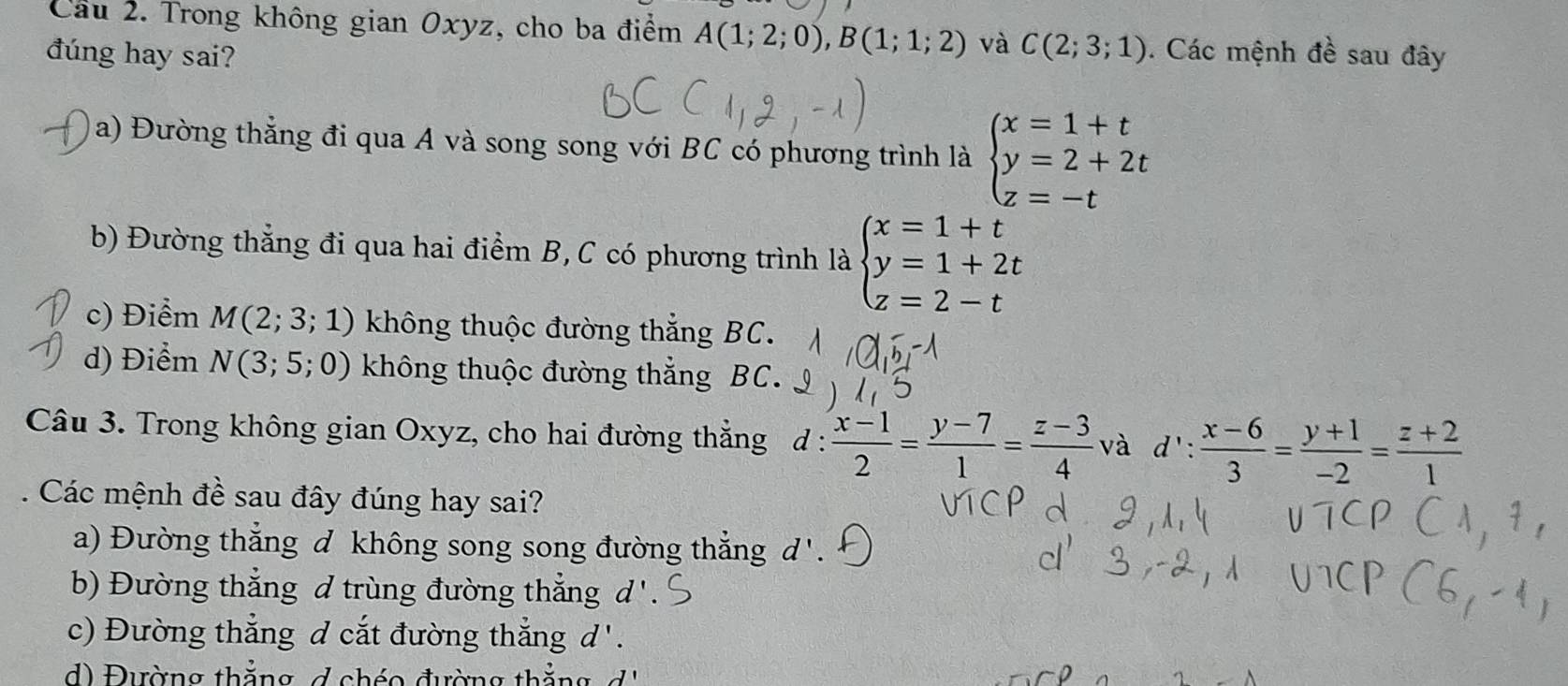 Cầu 2. Trong không gian Oxyz, cho ba điểm A(1;2;0), B(1;1;2) và C(2;3;1). Các mệnh đề sau đây
đúng hay sai?
a) Đường thẳng đi qua A và song song với BC có phương trình là beginarrayl x=1+t y=2+2t z=-tendarray.
b) Đường thẳng đi qua hai điểm B, C có phương trình là beginarrayl x=1+t y=1+2t z=2-tendarray.
c) Điểm M(2;3;1) không thuộc đường thắng BC.
d) Điểm N(3;5;0) không thuộc đường thắng BC.
Câu 3. Trong không gian Oxyz, cho hai đường thẳng d :  (x-1)/2 = (y-7)/1 = (z-3)/4  và d': (x-6)/3 = (y+1)/-2 = (z+2)/1 
Các mệnh đề sau đây đúng hay sai?
a) Đường thẳng đ không song song đường thẳng, d
b) Đường thắng d trùng đường thẳng d'
c) Đường thắng đ cắt đường thắng d'.
d) Đường thẳng d chéo đường thằn