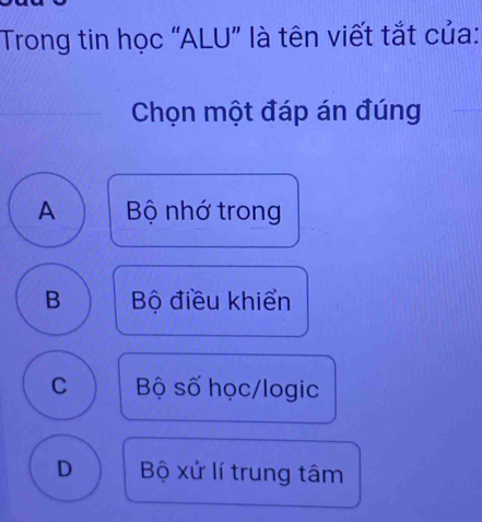 Trong tin học “ALU” là tên viết tắt của:
Chọn một đáp án đúng
A Bộ nhớ trong
B Bộ điều khiển
C Bộ số học/logic
D Bộ xử lí trung tâm