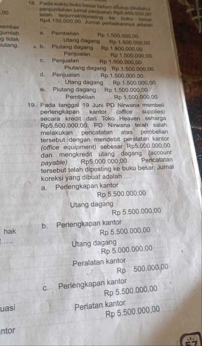 Pada waktu buku besar belum diłutup diketahui
penjumlahan jumal penjualan Rp5.650.000,60
,oo telah terjurnal/diposting ke buku besa 
Rp4.150.000,00. Jurnal perbaikannya adalah
sember
jumlah a. Pembelian Rp 1.500.000,00
g tidak Utang dagang Rp 1.500.000,00
iutang. b. Piutang dagang Rp 1.500.000,00
Penjualan Rp 1.500.000,00
c. Penjualan Rp 1.500.000,00
Piutang dagang Rp 1.500.000,00
d. Penjualan Rp 1.500.000,00
Utang dagang C Rp 1.500.000,00
e Piutang dagang Rp 1.500.000,00
Pembelian Rp 1.500.000,00
19. Pada tanggal 19 Juni PD Nirwana membeli
perlengkapan kantor (office supplies)
secara kredit dari Toko Heaven seharga
Rp5.500.000,00. PD Nirwana telah salah
melakukan pencatatan atas pembelian
tersebut dengan mendebit peralatan kantor
(office equipment) sebesar Rp5.000.000,00
dan mengkredit utang dagang (account
payable) Rp5.000.000,00. Pencatatan
tersebut telah diposting ke buku besar. Jurnal
koreksi yang dibuat adalah ....
a. Perlengkapan kantor
Rp 5.500.000,00
Utang dagang
Rp 5.500.000,00
hak b. Perlengkapan kantor
Rp 5.500.000,00
....
Utang dagang
Rp 5.000.000,00
Peralatan kantor
Rp 500.000,00
c. Perlengkapan kantor
Rp 5.500.000,00
uasi
Perlatan kantor
Rp 5.500.000,00
ntor