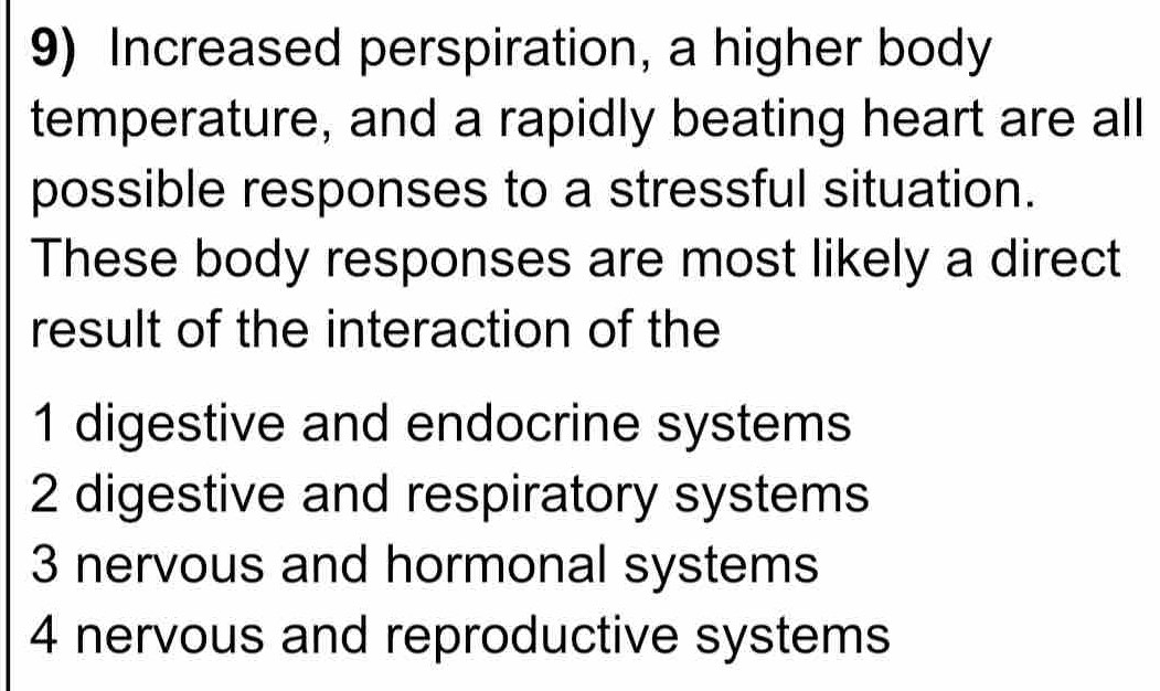 Increased perspiration, a higher body
temperature, and a rapidly beating heart are all
possible responses to a stressful situation.
These body responses are most likely a direct
result of the interaction of the
1 digestive and endocrine systems
2 digestive and respiratory systems
3 nervous and hormonal systems
4 nervous and reproductive systems