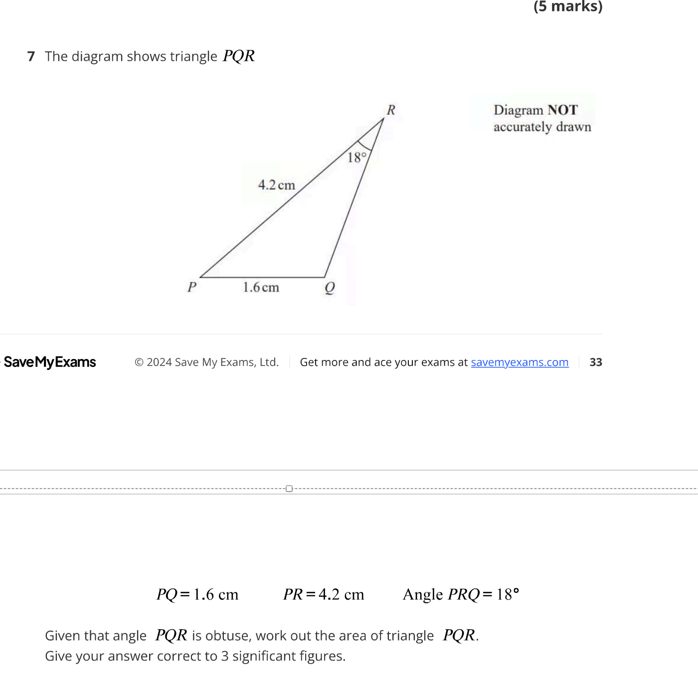 The diagram shows triangle PQR
Diagram NOT
accurately drawn
SaveMyExams  2024 Save My Exams, Ltd. Get more and ace your exams at savemyexams.com 33
PQ=1.6cm PR=4.2cm Angle PRQ=18°
Given that angle PQR is obtuse, work out the area of triangle PQR.
Give your answer correct to 3 significant figures.