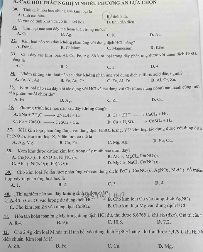 Cáu hỏi trác nghiệm nhiệu phương án lựa chọn
30. Tính chất hóa học chung của kim loại là
A. tính oxi hóa. B. tính khừ.
C. vừa có tính khử vừa có tính oxi hóa. D. tính dẫn điện.
31. Kim loại nào sau đây tan hoàn toàn trong nước?
A. Cu. B. Ag. C. K. D. Au.
32. Kim loại nào sau đây không phản ứng với dung dịch HCl loãng?
A. Đồng. B. Calcium. C. Magnesium. D. Kẽm.
33. Cho dãy các kim loại: Al, Cu, Fe, Ag. Số kim loại trong dãy phản ứng được với dung dịch H_2SO_4
loãng là
A. 1. B. 2. C. 3. D. 4.
34. Nhóm những kim loại nào sau đây không phản ứng với dung dịch sulfuric acid đặc, nguội?
A. Fe, Al, Ag. B. Fe, Au, Cr. C. Fe, Al, Zn. D. Al, Cr, Zn.
35. Kim loại nào sau đây khi tác dụng với HCl và tác dụng với Cl_2 (được nung nóng) tạo thành cùng một
sản phầm muối chloride?
A. Fe. B. Ag. C. Zn. D. Cu.
36. Phương trình hoá học nào sau đây không đúng?
A. 2Na+2H_2Oto 2NaOH+H_2. B. Ca+2HClto CaCl_2+H_2.
C. Fe+CuSO_4to FeSO_4+Cu. D. Cu+H_2SO_4to CuSO_4+H_2.
37. X là kim loại phản ứng được với dung dịch H_2SO_4 loãng, Y là kim loại tác dụng được với dung dịch
Fe(NO_3)_3. Hai kim loại X, Y lần lượt có thể là
A. Ag, Mg. B. Cu, Fe. C. Mg,Ag. D. Fe, ( u
38. Kẽm khử được cation kim loại trong dãy muối nào dưới đây?
A. Cu(NO_3)_2,Pb(NO_3)_2,Ni(NO_3)_2. B. AlCl_3,MgCl_2,Pb(NO_3)_2.
C. AlCl_3,Ni(NO_3)_2,Pb(NO_3)_2. D. MgCl_2,NaCl,Cu(NO_3)_2.
39. Cho kim loại Fe lần lượt phản ứng với các dung dịch: FeCl_3,Cu(NO_3)_2,AgNO_3,MgCl_2. Số trường
hợp xảy ra phản ứng hoá học là
A. 1. B. 2. C. 3. D. 4.
40.  Thí nghiệm nào sau đây không sinh ra đơn chất?
Cho CaCO_3 vào lượng dư dung dịch HCl.  B. Cho kim loại Cu vào dung dịch AgNO_3.
C. Cho kim loại Zn vào dung dịch CuSO_4. B. Cho kim loại Mg vào dung dịch HCl.
41. Hòa tan hoàn toàn m g Mg trong dung dịch HCl dư, thu được 8,6765 L khí H_2(dkc).  Giá trị của m
A. 8,4. B. 9,6. C. 10,8. D. 7,2.
42. Cho 2,4 g kim loại M hóa trị II tan hết vào dung dịch H_2SO_4 loãng, dư thu được 2,479 L khí H_2 ở đi
kiện chuẩn. Kim loại M là
A. Zn. B. Fe. C. Cu. D. Mg.