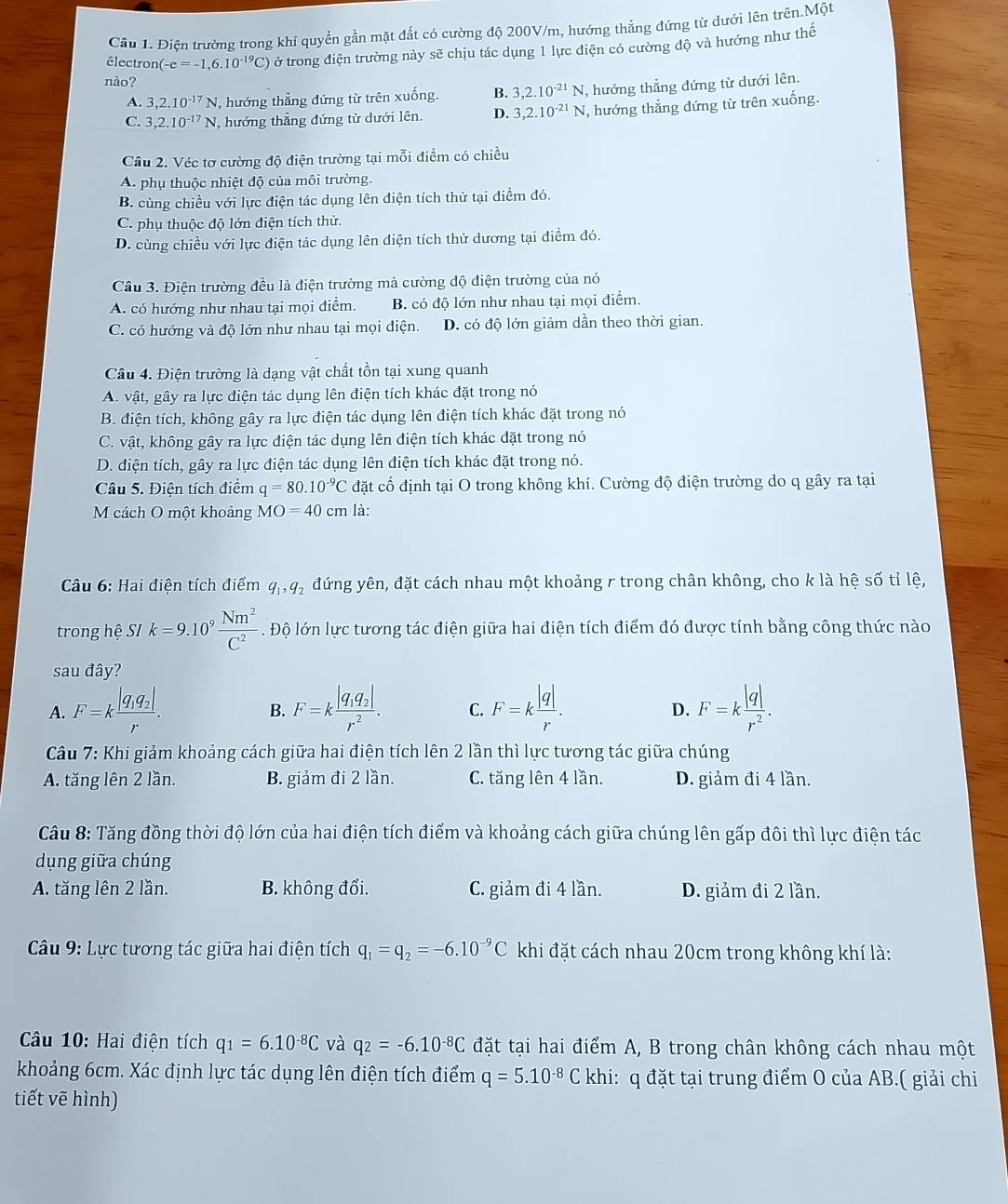 Điện trường trong khí quyển gần mặt đất có cường độ 200V/m, hướng thẳng đứng từ dưới lên trên.Một
électron (-e=-1,6.10^(-19)C) tở trong điện trường này sẽ chịu tác dụng 1 lực điện có cường độ và hướng như thế
nào?
A. 3,2.10^(-17)N , hướng thẳng đứng từ trên xuống. B. 3,2.10^(-21)N , hướng thẳng đứng từ dưới lên.
C. 3,2.10^(-17)N , hướng thẳng đứng từ dưới lên. D. 3,2.10^(-21)N , hướng thẳng đứng từ trên xuống.
Câu 2. Véc tơ cường độ điện trường tại mỗi điểm có chiều
A. phụ thuộc nhiệt độ của môi trường.
B. cùng chiều với lực điện tác dụng lên điện tích thử tại điểm đó.
C. phụ thuộc độ lớn điện tích thử.
D. cùng chiều với lực điện tác dụng lên điện tích thử dương tại điểm đó.
Câu 3. Điện trường đều là điện trường mà cường độ điện trường của nó
A. có hướng như nhau tại mọi điểm. B. có độ lớn như nhau tại mọi điểm.
C. có hướng và độ lớn như nhau tại mọi điện. D. có độ lớn giảm dần theo thời gian.
Câu 4. Điện trường là dạng vật chất tồn tại xung quanh
A. vật, gây ra lực điện tác dụng lên điện tích khác đặt trong nó
B. điện tích, không gây ra lực điện tác dụng lên điện tích khác đặt trong nó
C. vật, không gây ra lực điện tác dụng lên điện tích khác đặt trong nó
D. điện tích, gây ra lực điện tác dụng lên điện tích khác đặt trong nó.
Câu 5. Điện tích điểm q=80.10^(-9)C đặt cố định tại O trong không khí. Cường độ điện trường do q gây ra tại
M cách O một khoảng MO=40cm là:
Câu 6: Hai điện tích điểm q_1,q_2 đứng yên, đặt cách nhau một khoảng r trong chân không, cho k là hệ số tỉ lệ,
trong hệ SI k=9.10^9 Nm^2/C^2 . Độ lớn lực tương tác điện giữa hai điện tích điểm đó được tính bằng công thức nào
sau đây?
A. F=kfrac |q_1q_2|r. F=kfrac |q_1q_2|r^2. C. F=k |q|/r . F=k |q|/r^2 .
B.
D.
Câu 7: Khi giảm khoảng cách giữa hai điện tích lên 2 lần thì lực tương tác giữa chúng
A. tăng lên 2 lần. B. giảm đi 2 lần. C. tăng lên 4 lần. D. giảm đi 4 lần.
Câu 8: Tăng đồng thời độ lớn của hai điện tích điểm và khoảng cách giữa chúng lên gấp đôi thì lực điện tác
dụng giữa chúng
A. tăng lên 2 lần. B. không đổi. C. giảm đi 4 lần. D. giảm đi 2 lần.
*  Câu 9: Lực tương tác giữa hai điện tích q_1=q_2=-6.10^(-9)C khi đặt cách nhau 20cm trong không khí là:
Câu 10: Hai điện tích q_1=6.10^(-8)C và q_2=-6.10^(-8)C đặt tại hai điểm A, B trong chân không cách nhau một
khoảng 6cm. Xác định lực tác dụng lên điện tích điểm q=5.10^(-8)C khi: q đặt tại trung điểm O của AB.( giải chi
tiết vē hình)
