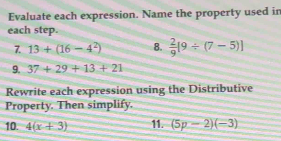 Evaluate each expression. Name the property used in 
each step. 
7. 13+(16-4^2) 8.  2/9 [9/ (7-5)]
9. 37+29+13+21
Rewrite each expression using the Distributive 
Property. Then simplify. 
10. 4(x+3) 11. (5p-2)(-3)