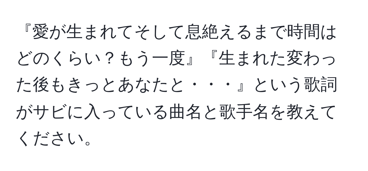 『愛が生まれてそして息絶えるまで時間はどのくらい？もう一度』『生まれた変わった後もきっとあなたと・・・』という歌詞がサビに入っている曲名と歌手名を教えてください。