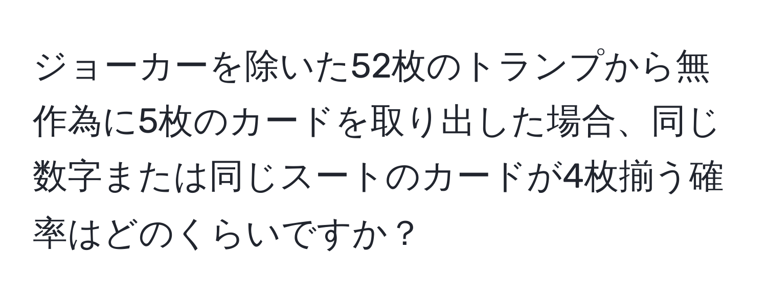 ジョーカーを除いた52枚のトランプから無作為に5枚のカードを取り出した場合、同じ数字または同じスートのカードが4枚揃う確率はどのくらいですか？