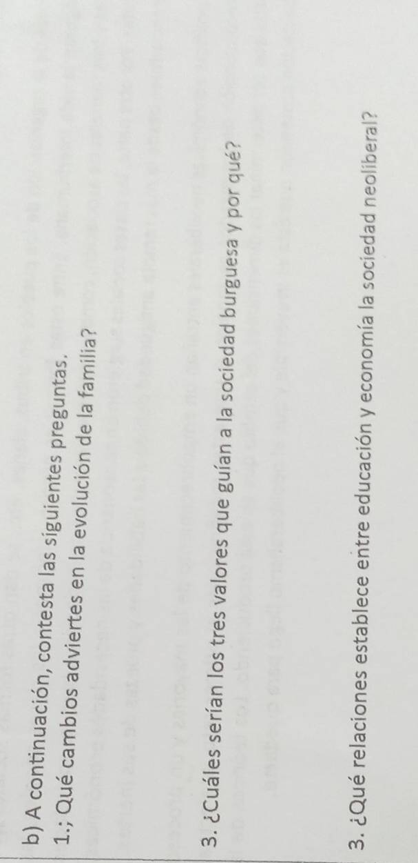 A continuación, contesta las siguientes preguntas. 
1.; Qué cambios adviertes en la evolución de la familia? 
3. ¿Cuáles serían los tres valores que guían a la sociedad burguesa y por qué? 
3. ¿Qué relaciones establece entre educación y economía la sociedad neoliberal?