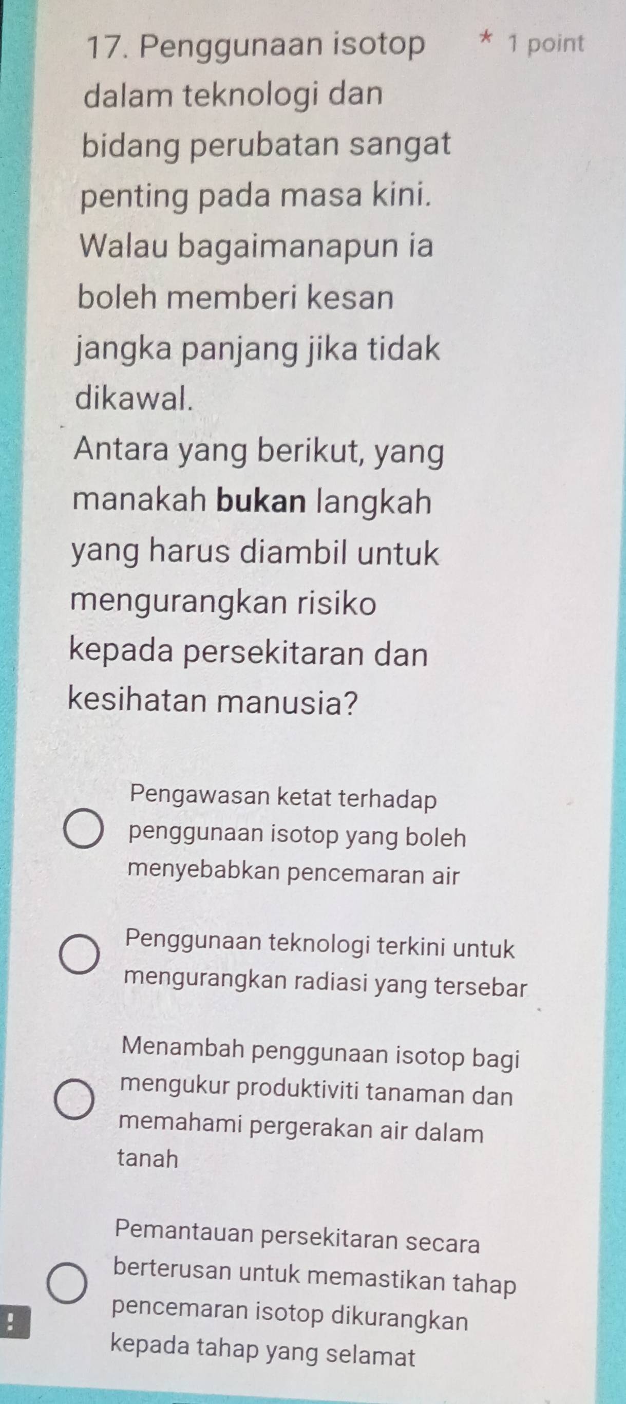 Penggunaan isotop * 1 point
dalam teknologi dan
bidang perubatan sangat
penting pada masa kini.
Walau bagaimanapun ia
boleh memberi kesan
jangka panjang jika tidak
dikawal.
Antara yang berikut, yang
manakah bukan langkah
yang harus diambil untuk
mengurangkan risiko
kepada persekitaran dan
kesihatan manusia?
Pengawasan ketat terhadap
penggunaan isotop yang boleh
menyebabkan pencemaran air
Penggunaan teknologi terkini untuk
mengurangkan radiasi yang tersebar
Menambah penggunaan isotop bagi
mengukur produktiviti tanaman dan
memahami pergerakan air dalam
tanah
Pemantauan persekitaran secara
berterusan untuk memastikan tahap
!
pencemaran isotop dikurangkan
kepada tahap yang selamat