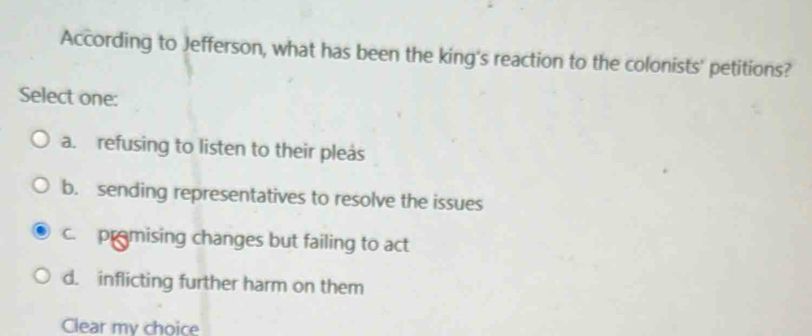 According to Jefferson, what has been the king's reaction to the colonists' petitions?
Select one:
a. refusing to listen to their pleas
b. sending representatives to resolve the issues
c. pramising changes but failing to act
d. inflicting further harm on them
Clear my choice