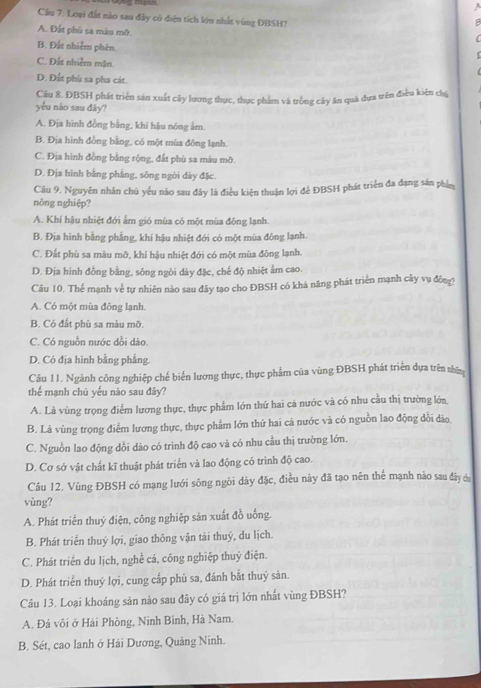 a
Câu 7. Loại đất nào sau đây có điện tích lớn nhất vùng ĐBSH?
A. Đất phù sa màu mỡ.

B. Đất nhiễm phèn.
C. Đất nhiễm mặn.
D. Đất phù sa pha cát.
Câu 8, ĐBSH phát triển sản xuất cây lương thực, thực phẩm và trồng cây ăn quả dựa trên điều kiện chú
yếu nào sau đây?
A. Địa hình đồng bằng, khí hậu nóng ẩm.
B. Địa hình đồng bằng, có một mùa đông lạnh.
C. Địa hình đồng bằng rộng, đất phù sa màu mỡ.
D. Địa hình bằng phẳng, sông ngôi dày đặc.
Câu 9. Nguyên nhân chủ yếu nào sau đây là điều kiện thuận lợi để ĐBSH phát triển đa đạng sản phẩm
nông nghiệp?
A. Khí hậu nhiệt đới ẩm gió mùa có một mùa đông lạnh.
B. Địa hình bằng phẳng, khí hậu nhiệt đới có một mùa đông lạnh.
C. Đất phù sa màu mỡ, khí hậu nhiệt đới có một mùa đông lạnh.
D. Địa hình đồng bằng, sông ngòi dày đặc, chế độ nhiệt ẩm cao.
Câu 10. Thế mạnh về tự nhiên nào sau đây tạo cho ĐBSH có khả năng phát triển mạnh cây vụ đông?
A. Có một mùa đông lạnh.
B. Có đất phù sa màu mỡ.
C. Có nguồn nước dồi dào.
D. Có địa hình bằng phẳng.
Câu 11. Ngành công nghiệp chế biến lương thực, thực phẩm của vùng ĐBSH phát triển dựa trên nhữn
thế mạnh chú yếu nào sau đây?
A. Là vùng trọng điểm lương thực, thực phẩm lớn thứ hai cả nước và có nhu cầu thị trường lớn
B. Là vùng trọng điểm lương thực, thực phẩm lớn thứ hai cả nước và có nguồn lao động đổi dào.
C. Nguồn lao động dổi dào có trình độ cao và có nhu cầu thị trường lớn.
D. Cơ sở vật chất kĩ thuật phát triển và lao động có trình độ cao.
Câu 12. Vùng ĐBSH có mạng lưới sông ngòi dày đặc, điều này đã tạo nên thế mạnh nào sau đây cư
vùng?
A. Phát triển thuỷ điện, công nghiệp sản xuất đồ uống.
B. Phát triển thuỷ lợi, giao thông vận tải thuý, du lịch.
C. Phát triển du lịch, nghề cá, công nghiệp thuỷ điện.
D. Phát triển thuỷ lợi, cung cấp phù sa, đánh bắt thuỷ sản.
Câu 13. Loại khoáng sản nào sau đây có giá trị lớn nhất vùng ĐBSH?
A. Đá vôi ở Hải Phòng, Nính Bình, Hà Nam.
B. Sét, cao lanh ở Hải Dương, Quảng Ninh.