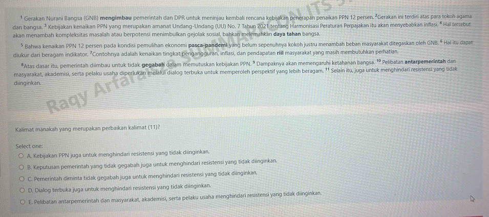 ¹ Gerakan Nurani Bangsa (GNB) mengimbau pemerintah dan DPR untuk meninjau kembali rencana kebijakan penerapan penaikan PPN 12 persen. ²Gerakan ini terdiri atas para tokoh agama
dan bangsa. ³ Kebijakan kenaikan PPN yang merupakan amanat Undang-Undang (UU) No. 7 Tahun 2021 tentang Harmonisasi Peraturan Perpajakan itu akan menyebabkan inflasi. ⁴ Hal tersebut
akan menambah kompleksitas masalah atau berpotensi menimbulkan gejolak sosial, bahkan melemahkan daya tahan bangsa.
* Bahwa kenaikan PPN 12 persen pada kondisi pemulihan ekonomi pasca-pandemi yang belum sepenuhnya kokoh justru menambah beban masyarakat ditegaskan oleh GNB. º Hai itu dapat
diukur dari beragam indikator. ’Contohnya adalah kenaikan tingkat pengangguran, inflasi, dan pendapatan riil masyarakat yang masih membutuhkan perhatian.
*Atas dasar itu, pemerintah diimbau untuk tidak gegabah dalam memutuskan kebijakan PPN. º Dampaknya akan memengaruhi ketahanan bangsa. 1º Pelibatan antarpemerintah dan
masyarakat, akademisi, serta pelaku usaha diperlukan melalui dialog terbuka untuk memperoleh perspektif yang lebih beragam. ¹¹ Selain itu, juga untuk menghindari resistensi yang tidak
diinginkan.
Kalimat manakah yang merupakan perbaikan kalimat (11)?
Select one:
A. Kebijakan PPN juga untuk menghindari resistensi yang tidak diinginkan.
B. Keputusan pemerintah yang tidak gegabah juga untuk menghindari resistensi yang tidak diinginkan
C. Pemerintah diminta tidak gegabah juga untuk menghindari resistensi yang tidak diinginkan.
D. Dialog terbuka juga untuk menghindari resistensi yang tidak diinginkan.
E. Pelibatan antarpemerintah dan masyarakat, akademisi, serta pelaku usaha menghindari resistensī yang tidak diinginkan.