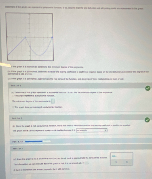 Deeenine if the graph can represent a polynomial function. If so, assume that the end behovior and all turning ponts are represented in the graph
If the graph is a polynomial, detenine the minimum degree of the polynomial
(b) If the graph is a polynomial, determine whether the leading coeficient is positive or negative based on the end behavior and whether the degree of the
polynomial is odd or even.
(c) If the graph is a polynomial, approximate the real sers of the function, and determine if their mulbpliities are even or odid.
Part 1 of 3
(a) Determine if the graph represents a polynomial function. If yes, find the minimum degree of the polymomial
The graph represents a polynomial function.
The minimum degree of the palynamial s □ . 
The graph does not represent a polynomial function.
Pairt 2 of 3
(b) Since the graph is not a polynomial function, we do not need to determine whether the leading coefficient is positive or negative
The graph above cannat represent a polynomial function because it is not smoom w
Port: 2 / 3
Part 3 of 3
.
(c) Slince the giraph is not a polynomial function; we do not need to approximate the zeros of the function.
The information we can conclude about the graph is that it is not smooth at x = [] X
If there is more than one andwer, separate them with commas.