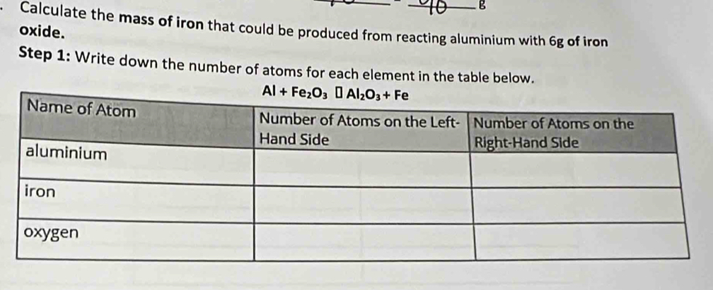 Calculate the mass of iron that could be produced from reacting aluminium with 6g of iron
oxide.
Step 1: Write down the number of atoms for each element in the table below.