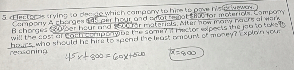 Hector is trying to decide which company to hire to pave his driveway. 
Company A charges $45 per hour and a at fee of $800 for materials. Company 
B charges $60 per hour and $500 for materials. After how many hours of work 
will the cost of each company be the same? If Hector expects the job to take⑧
hours, who should he hire to spend the least amount of money? Explain your 
reasoning.